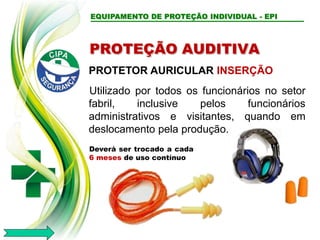 EQUIPAMENTO DE PROTEÇÃO INDIVIDUAL - EPI
PROTEÇÃO AUDITIVA
PROTETOR AURICULAR INSERÇÃO
Utilizado por todos os funcionários no setor
fabril, inclusive pelos funcionários
administrativos e visitantes, quando em
deslocamento pela produção.
Deverá ser trocado a cada
6 meses de uso contínuo
 