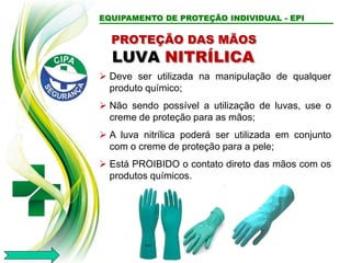 EQUIPAMENTO DE PROTEÇÃO INDIVIDUAL - EPI
LUVA NITRÍLICA
 Deve ser utilizada na manipulação de qualquer
produto químico;
 Não sendo possível a utilização de luvas, use o
creme de proteção para as mãos;
 A luva nitrílica poderá ser utilizada em conjunto
com o creme de proteção para a pele;
 Está PROIBIDO o contato direto das mãos com os
produtos químicos.
PROTEÇÃO DAS MÃOS
 