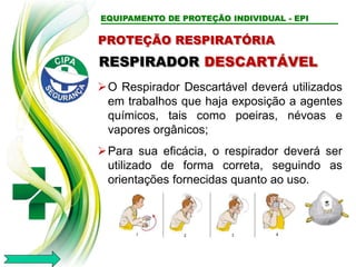 EQUIPAMENTO DE PROTEÇÃO INDIVIDUAL - EPI
PROTEÇÃO RESPIRATÓRIA
RESPIRADOR DESCARTÁVEL
O Respirador Descartável deverá utilizados
em trabalhos que haja exposição a agentes
químicos, tais como poeiras, névoas e
vapores orgânicos;
Para sua eficácia, o respirador deverá ser
utilizado de forma correta, seguindo as
orientações fornecidas quanto ao uso.
 