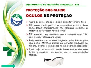 EQUIPAMENTO DE PROTEÇÃO INDIVIDUAL - EPI
PROTEÇÃO DOS OLHOS
 Ajuste os óculos até que estejam confortavelmente fixos;
 Não armazená-lo próximo a temperatura extrema, bem
como locais contaminados por produtos químicos e
materiais que possam riscar a lente;
 Não colocar o equipamento, sobre qualquer superfície,
com a lente voltada para baixo;
 Evite contato com a lente, segure-o pelas hastes para
não sujá-lo. Mantê-lo sempre em perfeitas condições de
higiene, lavando-o com sabão neutro quando necessário;
 Caso haja necessidade, serão fornecidos óculos com
lentes graduadas, de acordo com a recomendação
médica.
ÓCULOS DE PROTEÇÃO
 