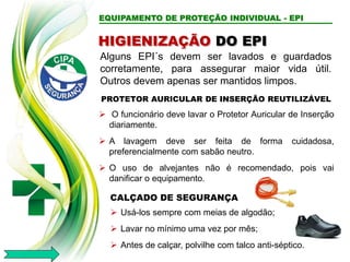 EQUIPAMENTO DE PROTEÇÃO INDIVIDUAL - EPI
Alguns EPI´s devem ser lavados e guardados
corretamente, para assegurar maior vida útil.
Outros devem apenas ser mantidos limpos.
HIGIENIZAÇÃO DO EPI
PROTETOR AURICULAR DE INSERÇÃO REUTILIZÁVEL
 O funcionário deve lavar o Protetor Auricular de Inserção
diariamente.
 A lavagem deve ser feita de forma cuidadosa,
preferencialmente com sabão neutro.
 O uso de alvejantes não é recomendado, pois vai
danificar o equipamento.
CALÇADO DE SEGURANÇA
 Usá-los sempre com meias de algodão;
 Lavar no mínimo uma vez por mês;
 Antes de calçar, polvilhe com talco anti-séptico.
 