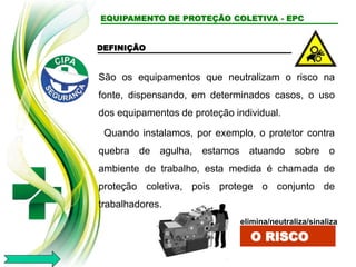 EQUIPAMENTO DE PROTEÇÃO COLETIVA - EPC
DEFINIÇÃO
São os equipamentos que neutralizam o risco na
fonte, dispensando, em determinados casos, o uso
dos equipamentos de proteção individual.
Quando instalamos, por exemplo, o protetor contra
quebra de agulha, estamos atuando sobre o
ambiente de trabalho, esta medida é chamada de
proteção coletiva, pois protege o conjunto de
trabalhadores.
elimina/neutraliza/sinaliza
O RISCO
 