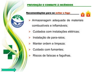 PREVENÇÃO E COMBATE À INCÊNDIOS
Recomendações para se evitar o fogo
 Armazenagem adequada de materiais
combustíveis e inflamáveis;
 Cuidados com instalações elétricas;
 Instalação de para-raios;
 Manter ordem e limpeza;
 Cuidado com fumantes;
 Riscos de faíscas e fagulhas.
 