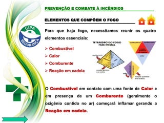 ELEMENTOS QUE COMPÕEM O FOGO
Para que haja fogo, necessitamos reunir os quatro
elementos essenciais:
 Combustível
 Calor
 Comburente
 Reação em cadeia
O Combustível em contato com uma fonte de Calor e
em presença de um Comburente (geralmente o
oxigênio contido no ar) começará inflamar gerando a
Reação em cadeia.
PREVENÇÃO E COMBATE À INCÊNDIOS
 