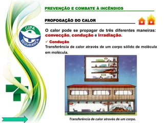 O calor pode se propagar de três diferentes maneiras:
convecção, condução e irradiação.
PREVENÇÃO E COMBATE À INCÊNDIOS
 Condução
Transferência de calor através de um corpo sólido de molécula
em molécula.
Transferência de calor através de um corpo.
PROPOGAÇÃO DO CALOR
 
