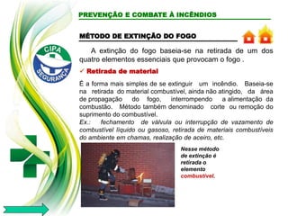 A extinção do fogo baseia-se na retirada de um dos
quatro elementos essenciais que provocam o fogo .
 Retirada de material
É a forma mais simples de se extinguir um incêndio. Baseia-se
na retirada do material combustível, ainda não atingido, da área
de propagação do fogo, interrompendo a alimentação da
combustão. Método também denominado corte ou remoção do
suprimento do combustível.
Ex.: fechamento de válvula ou interrupção de vazamento de
combustível líquido ou gasoso, retirada de materiais combustíveis
do ambiente em chamas, realização de aceiro, etc.
Nesse método
de extinção é
retirada o
elemento
combustível.
PREVENÇÃO E COMBATE À INCÊNDIOS
MÉTODO DE EXTINÇÃO DO FOGO
 