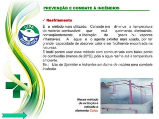  Resfriamento
É o método mais utilizado. Consiste em diminuir a temperatura
do material combustível que está queimando, diminuindo,
conseqüentemente, a liberação de gases ou vapores
inflamáveis. A água é o agente extintor mais usado, por ter
grande capacidade de absorver calor e ser facilmente encontrada na
natureza.
É inútil porem usar esse método com combustíveis com baixo ponto
de combustão (menos de 20ºC), pois a água resfria até a temperatura
ambiente.
Ex.: Uso de Sprinkler e hidrantes em forma de neblina para combate
incêndio.
Nesse método
de extinção é
retirada o
elemento Calor.
PREVENÇÃO E COMBATE À INCÊNDIOS
 