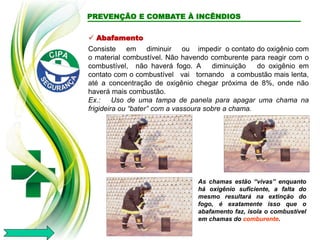  Abafamento
Consiste em diminuir ou impedir o contato do oxigênio com
o material combustível. Não havendo comburente para reagir com o
combustível, não haverá fogo. A diminuição do oxigênio em
contato com o combustível vai tornando a combustão mais lenta,
até a concentração de oxigênio chegar próxima de 8%, onde não
haverá mais combustão.
Ex.: Uso de uma tampa de panela para apagar uma chama na
frigideira ou “bater” com a vassoura sobre a chama.
As chamas estão “vivas” enquanto
há oxigênio suficiente, a falta do
mesmo resultará na extinção do
fogo, é exatamente isso que o
abafamento faz, isola o combustível
em chamas do comburente.
PREVENÇÃO E COMBATE À INCÊNDIOS
 