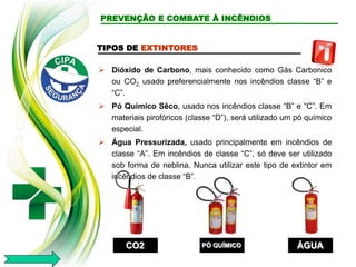 TIPOS DE EXTINTORES
 Dióxido de Carbono, mais conhecido como Gás Carbonico
ou CO2, usado preferencialmente nos incêndios classe “B” e
“C”.
 Pó Químico Sêco, usado nos incêndios classe “B” e “C”. Em
materiais pirofóricos (classe “D”), será utilizado um pó químico
especial.
 Água Pressurizada, usado principalmente em incêndios de
classe “A”. Em incêndios de classe “C”, só deve ser utilizado
sob forma de neblina. Nunca utilizar este tipo de extintor em
incêndios de classe “B”.
CO2 PÓ QUÍMICO ÁGUA
PREVENÇÃO E COMBATE À INCÊNDIOS
 