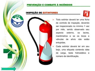 INSPEÇÃO DE EXTINTORES
 Todo extintor deverá ter uma ficha
de controle de inspeção, devendo
ser inspecionado no mínimo 1 vez
por mês, sendo observado seu
aspecto externo, os lacres,
manômetros e se os bicos e
válvulas de alívio não estão
entupidas.
 Cada extintor deverá ter em seu
bojo, uma etiqueta contendo data
de carga, teste hidrostático e
número de identificação.
PREVENÇÃO E COMBATE À INCÊNDIOS
 
