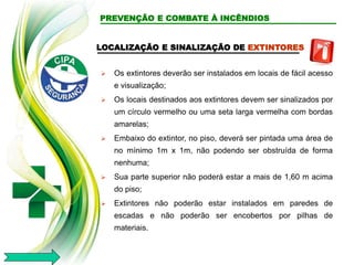 LOCALIZAÇÃO E SINALIZAÇÃO DE EXTINTORES
 Os extintores deverão ser instalados em locais de fácil acesso
e visualização;
 Os locais destinados aos extintores devem ser sinalizados por
um círculo vermelho ou uma seta larga vermelha com bordas
amarelas;
 Embaixo do extintor, no piso, deverá ser pintada uma área de
no mínimo 1m x 1m, não podendo ser obstruída de forma
nenhuma;
 Sua parte superior não poderá estar a mais de 1,60 m acima
do piso;
 Extintores não poderão estar instalados em paredes de
escadas e não poderão ser encobertos por pilhas de
materiais.
PREVENÇÃO E COMBATE À INCÊNDIOS
 