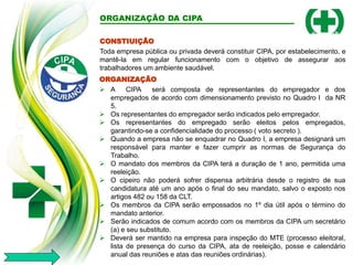 CONSTIUIÇÃO
Toda empresa pública ou privada deverá constituir CIPA, por estabelecimento, e
mantê-la em regular funcionamento com o objetivo de assegurar aos
trabalhadores um ambiente saudável.
ORGANIZAÇÃO DA CIPA
ORGANIZAÇÃO
 A CIPA será composta de representantes do empregador e dos
empregados de acordo com dimensionamento previsto no Quadro I da NR
5.
 Os representantes do empregador serão indicados pelo empregador.
 Os representantes do empregado serão eleitos pelos empregados,
garantindo-se a confidencialidade do processo ( voto secreto ).
 Quando a empresa não se enquadrar no Quadro I, a empresa designará um
responsável para manter e fazer cumprir as normas de Segurança do
Trabalho.
 O mandato dos membros da CIPA terá a duração de 1 ano, permitida uma
reeleição.
 O cipeiro não poderá sofrer dispensa arbitrária desde o registro de sua
candidatura até um ano após o final do seu mandato, salvo o exposto nos
artigos 482 ou 158 da CLT.
 Os membros da CIPA serão empossados no 1º dia útil após o término do
mandato anterior.
 Serão indicados de comum acordo com os membros da CIPA um secretário
(a) e seu substituto.
 Deverá ser mantido na empresa para inspeção do MTE (processo eleitoral,
lista de presença do curso da CIPA, ata de reeleição, posse e calendário
anual das reuniões e atas das reuniões ordinárias).
 