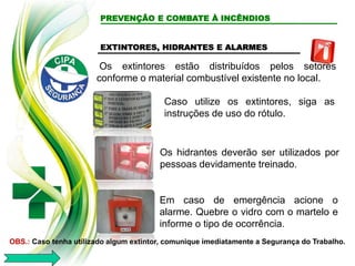 PREVENÇÃO E COMBATE À INCÊNDIOS
EXTINTORES, HIDRANTES E ALARMES
Os extintores estão distribuídos pelos setores
conforme o material combustível existente no local.
Os hidrantes deverão ser utilizados por
pessoas devidamente treinado.
Em caso de emergência acione o
alarme. Quebre o vidro com o martelo e
informe o tipo de ocorrência.
OBS.: Caso tenha utilizado algum extintor, comunique imediatamente a Segurança do Trabalho.
Caso utilize os extintores, siga as
instruções de uso do rótulo.
 