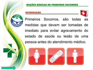 NOÇÕES BÁSICAS DE PRIMEIROS SOCORROS
INTRODUÇÃO
Primeiros Socorros, são todas as
medidas que devem ser tomadas de
imediato para evitar agravamento do
estado de saúde ou lesão de uma
pessoa antes do atendimento médico.
 