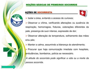AÇÕES DE SOCORRISTA
 Isolar a área, evitando o acesso de curiosos;
 Observar a vítima, verificando alterações ou ausência de
respiração, hemorragias, fraturas, colorações diferentes da
pele, presença de suor intenso, expressão de dor;
 Observar alteração da temperatura, esfriamento das mãos
e/ou pés;
 Manter a calma, assumindo a liderança do atendimento;
 Procurar que haja comunicação imediata com hospitais,
ambulâncias, bombeiros, polícia se necessário.
A atitude do socorrista pode significar a vida ou a morte da
pessoa socorrida.
NOÇÕES BÁSICAS DE PRIMEIROS SOCORROS
 