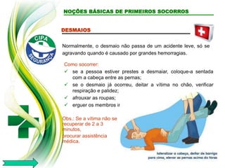 DESMAIOS
Normalmente, o desmaio não passa de um acidente leve, só se
agravando quando é causado por grandes hemorragias.
Como socorrer:
 se a pessoa estiver prestes a desmaiar, coloque-a sentada
com a cabeça entre as pernas;
 se o desmaio já ocorreu, deitar a vítima no chão, verificar
respiração e palidez;
 afrouxar as roupas;
 erguer os membros inferiores;
Obs.: Se a vítima não se
recuperar de 2 a 3
minutos,
procurar assistência
médica.
NOÇÕES BÁSICAS DE PRIMEIROS SOCORROS
 