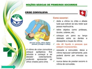 CRISE CONVULSIVA
A vítima de crise convulsiva
(ataque epiléptico), fica
retraída e começa a se
debater violentamente,
podendo apresentar os
olhos virados para cima.
Como socorrer:
 deite a vítima no chão e afaste
tudo que estiver ao seu redor que
possa machucá-la;
 retire objetos como próteses,
óculos, colares, etc;
 coloque um pano ou lenço
dobrado entre os dentes e
desaperte a roupa da vítima;
 não dê líquido à pessoas que
estejam inconscientes;
 cessada a convulsão, deixa a
vítima repousar calmamente, pois
poderá dormir por minutos ou
horas;
 nunca deixa de prestar socorro à
vítima de convulsão.
NOÇÕES BÁSICAS DE PRIMEIROS SOCORROS
 