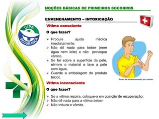 NOÇÕES BÁSICAS DE PRIMEIROS SOCORROS
Vítima consciente
O que fazer?
 Procure ajuda médica
imediatamente;
 Não dê nada para beber (nem
água nem leite) e não provoque
vômito.
 Se for sobre a superfície da pele,
elimine o material e lave a pele
com água;
 Guarde a embalagem do produto
tóxico.
ENVENENAMENTO – INTOXICAÇÃO
Vítima inconsciente
O que fazer?
 Se a vítima respira, coloque-a em posição de recuperação;
 Não dê nada para a vítima beber;
 Não induza o vômito.
 