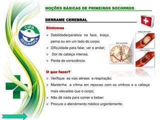 DERRAME CEREBRAL
Sintomas
 Debilidade/paralisia na face, braço,
perna ou em um lado do corpo;
 Dificuldade para falar, ver e andar;
 Dor de cabeça intensa;
 Perda de consciência.
O que fazer?
 Verifique as vias aéreas e respiração;
 Mantenha a vítima em repouso com os ombros e a cabeça
mais elevados que o corpo;
 Não dê nada para comer e beber;
 Procure o atendimento médico urgentemente.
NOÇÕES BÁSICAS DE PRIMEIROS SOCORROS
 