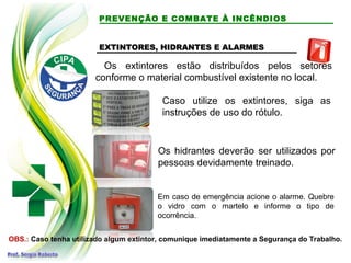 PREVENÇÃO E COMBATE À INCÊNDIOS
EXTINTORES, HIDRANTES E ALARMESEXTINTORES, HIDRANTES E ALARMES
Os extintores estão distribuídos pelos setores
conforme o material combustível existente no local.
Os hidrantes deverão ser utilizados por
pessoas devidamente treinado.
Em caso de emergência acione o alarme. Quebre
o vidro com o martelo e informe o tipo de
ocorrência.
OBS.: Caso tenha utilizado algum extintor, comunique imediatamente a Segurança do Trabalho.
Caso utilize os extintores, siga as
instruções de uso do rótulo.
 