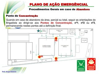 Ponto dePonto de ConcentraçãoConcentração
Procedimentos Gerais em caso deProcedimentos Gerais em caso de AbandonoAbandono
PLANO DE AÇÃO EMERGÊNCIALPLANO DE AÇÃO EMERGÊNCIAL
Quando em caso de abandono da área, parcial ou total, seguir as orientações do
Brigadista ao dirigir-se aos Pontos de Concentração, nº1, nº2 ou nº3,
permanecendo nestes pontos até a definição final.
 