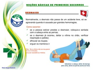 DESMAIOS
Normalmente, o desmaio não passa de um acidente leve, só se
agravando quando é causado por grandes hemorragias.
Como socorrer:
 se a pessoa estiver prestes a desmaiar, coloque-a sentada
com a cabeça entre as pernas;
 se o desmaio já ocorreu, deitar a vítima no chão, verificar
respiração e palidez;
 afrouxar as roupas;
 erguer os membros inferiores;
Obs.: Se a vítima não se recuperar
de 2 a 3 minutos,
procurar assistência médica.
NOÇÕES BÁSICAS DE PRIMEIROS SOCORROS
 