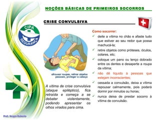 CRISE CONVULSIVA
A vítima de crise convulsiva
(ataque epiléptico), fica
retraída e começa a se
debater violentamente,
podendo apresentar os
olhos virados para cima.
Como socorrer:
 deite a vítima no chão e afaste tudo
que estiver ao seu redor que possa
machucá-la;
 retire objetos como próteses, óculos,
colares, etc;
 coloque um pano ou lenço dobrado
entre os dentes e desaperte a roupa
da vítima;
 não dê líquido à pessoas que
estejam inconscientes;
 cessada a convulsão, deixa a vítima
repousar calmamente, pois poderá
dormir por minutos ou horas;
 nunca deixa de prestar socorro à
vítima de convulsão.
NOÇÕES BÁSICAS DE PRIMEIROS SOCORROS
 
