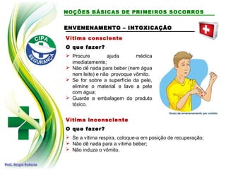 NOÇÕES BÁSICAS DE PRIMEIROS SOCORROS
Vítima consciente
O que fazer?
 Procure ajuda médica
imediatamente;
 Não dê nada para beber (nem água
nem leite) e não provoque vômito.
 Se for sobre a superfície da pele,
elimine o material e lave a pele
com água;
 Guarde a embalagem do produto
tóxico.
ENVENENAMENTO – INTOXICAÇÃOENVENENAMENTO – INTOXICAÇÃO
Vítima inconsciente
O que fazer?
 Se a vítima respira, coloque-a em posição de recuperação;
 Não dê nada para a vítima beber;
 Não induza o vômito.
 