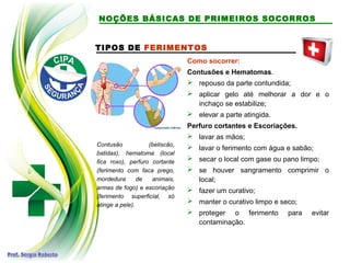 TIPOS DE FERIMENTOS
Contusão (beliscão,
batidas), hematoma (local
fica roxo), perfuro cortante
(ferimento com faca prego,
mordedura de animais,
armas de fogo) e escoriação
(ferimento superficial, só
atinge a pele).
Como socorrer:
Contusões e Hematomas.
 repouso da parte contundida;
 aplicar gelo até melhorar a dor e o
inchaço se estabilize;
 elevar a parte atingida.
Perfuro cortantes e Escoriações.
 lavar as mãos;
 lavar o ferimento com água e sabão;
 secar o local com gase ou pano limpo;
 se houver sangramento comprimir o
local;
 fazer um curativo;
 manter o curativo limpo e seco;
 proteger o ferimento para evitar
contaminação.
NOÇÕES BÁSICAS DE PRIMEIROS SOCORROS
 