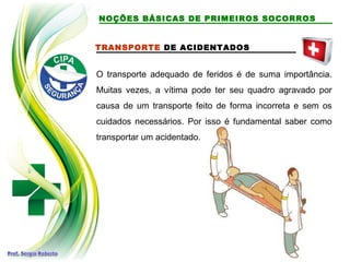 TRANSPORTE DE ACIDENTADOS
O transporte adequado de feridos é de suma importância.
Muitas vezes, a vítima pode ter seu quadro agravado por
causa de um transporte feito de forma incorreta e sem os
cuidados necessários. Por isso é fundamental saber como
transportar um acidentado.
NOÇÕES BÁSICAS DE PRIMEIROS SOCORROS
 