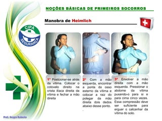 NOÇÕES BÁSICAS DE PRIMEIROS SOCORROS
Manobra de Heimlich
1º Posicionar-se atrás
da vítima. Colocar o
cotovelo direito na
crista ilíaca direita da
vítima e fechar a mão
direita
2º Com a mão
esquerda, encontrar
a ponta do osso
esterno da vítima e
colocar a raiz do
polegar da mão
direita dois dedos
abaixo desse ponto.
.
3º Envolver a mão
direita com a mão
esquerda. Pressionar o
abdome da vítima
puxando-o para si e
para cima cinco vezes.
Essa compressão deve
ser suficiente para
erguer o calcanhar da
vítima do solo.
 