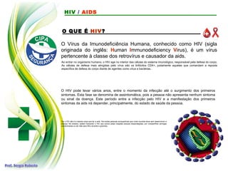 O QUE É HIV?
Ao entrar no organismo humano, o HIV age no interior das células do sistema imunológico, responsável pela defesa do corpo.
As células de defesa mais atingidas pelo vírus são os linfócitos CD4+, justamente aquelas que comandam a reposta
específica de defesa do corpo diante de agentes como vírus e bactérias.
O HIV pode levar vários anos, entre o momento da infecção até o surgimento dos primeiros
sintomas. Esta fase se denomina de assintomática, pois a pessoa não apresenta nenhum sintoma
ou sinal da doença. Este período entre a infecção pelo HIV e a manifestação dos primeiros
sintomas da aids irá depender, principalmente, do estado de saúde da pessoa.
Ter o HIV não é a mesma coisa que ter a aids. Há muitas pessoas soropositivas que vivem durante anos sem desenvolver a
doença. No entanto, podem transmitir o HIV aos outros pelas relações sexuais desprotegidas, por compartilhar seringas
contaminadas ou de mãe para filho durante a gravidez.
O Vírus da Imunodeficiência Humana, conhecido como HIV (sigla
originada do inglês: Human Immunodeficiency Virus), é um vírus
pertencente à classe dos retrovírus e causador da aids.
HIV / AIDS
 