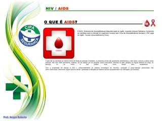 O QUE É AIDS?
A AIDS, Síndrome da Imunodeficiência Adquirida (sigla do inglês: Acquired Immune Deficiency Syndrome)
se manifesta após a infecção do organismo humano pelo Vírus da Imunodeficiência Humana, o HIV (sigla
do inglês - Human Immunodeficiency Vírus).
A aids não se manifesta da mesma forma em todas as pessoas. Entretanto, os sintomas iniciais são geralmente semelhantes e, além disso, comuns a várias outras
doenças. São eles: febre persistente, calafrios, dor de cabeça, dor de garganta, dores musculares, manchas na pele, gânglios ou ínguas embaixo do braço, no
pescoço ou na virilha e que podem levar muito tempo para desaparecer.
Com a progressão da doença e com o comprometimento do sistema imunológico do indivíduo, começam a surgir doenças oportunistas, tais
como: tuberculose, pneumonia, alguns tipos de câncer, candidíase e infecções do sistema nervoso (toxoplasmose e as meningites, por exemplo).
HIV / AIDS
 