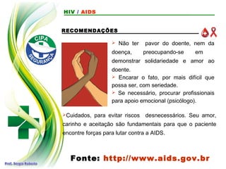 RECOMENDAÇÕES
 Não ter pavor do doente, nem da
doença, preocupando-se em
demonstrar solidariedade e amor ao
doente.
 Encarar o fato, por mais difícil que
possa ser, com seriedade.
 Se necessário, procurar profissionais
para apoio emocional (psicólogo).
Fonte: http://www.aids.gov.br
Cuidados, para evitar riscos desnecessários. Seu amor,
carinho e aceitação são fundamentais para que o paciente
encontre forças para lutar contra a AIDS.
HIV / AIDS
 