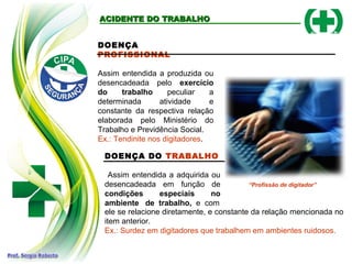 DOENÇA DO TRABALHO
Assim entendida a adquirida ou
desencadeada em função de
condições especiais no
ambiente de trabalho, e com
ele se relacione diretamente, e constante da relação mencionada no
item anterior.
Ex.: Surdez em digitadores que trabalhem em ambientes ruidosos.
ACIDENTE DO TRABALHOACIDENTE DO TRABALHO
DOENÇA
PROFISSIONAL
Assim entendida a produzida ou
desencadeada pelo exercício
do trabalho peculiar a
determinada atividade e
constante da respectiva relação
elaborada pelo Ministério do
Trabalho e Previdência Social.
Ex.: Tendinite nos digitadores.
“Profissão de digitador”
 