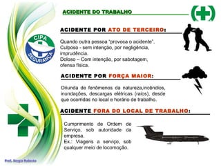 ACIDENTE DO TRABALHOACIDENTE DO TRABALHO
ACIDENTE POR ATO DE TERCEIRO:
Quando outra pessoa “provoca o acidente”.
Culposo - sem intenção, por negligência,
imprudência.
Doloso – Com intenção, por sabotagem,
ofensa física.
ACIDENTE POR FORÇA MAIOR:
Oriunda de fenômenos da natureza,incêndios,
inundações, descargas elétricas (raios), desde
que ocorridas no local e horário de trabalho.
ACIDENTE FORA DO LOCAL DE TRABALHO:
Cumprimento de Ordem de
Serviço, sob autoridade da
empresa.
Ex.: Viagens a serviço, sob
qualquer meio de locomoção.
 