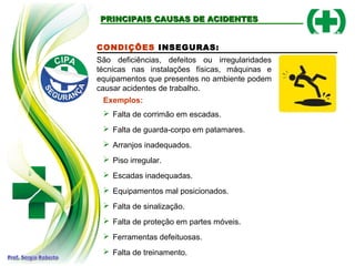 CONDIÇÕES INSEGURAS:
São deficiências, defeitos ou irregularidades
técnicas nas instalações físicas, máquinas e
equipamentos que presentes no ambiente podem
causar acidentes de trabalho.
Exemplos:
 Falta de corrimão em escadas.
 Falta de guarda-corpo em patamares.
 Arranjos inadequados.
 Piso irregular.
 Escadas inadequadas.
 Equipamentos mal posicionados.
 Falta de sinalização.
 Falta de proteção em partes móveis.
 Ferramentas defeituosas.
 Falta de treinamento.
PRINCIPAIS CAUSAS DE ACIDENTESPRINCIPAIS CAUSAS DE ACIDENTES
 