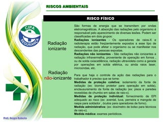 RISCO FÍSICORISCO FÍSICO
Radiação
ionizante
São formas de energia que se transmitem por ondas
eletromagnéticas. A absorção das radiações pelo organismo é
responsável pelo aparecimento de diversas lesões. Podem ser
classificadas em dois grupos:
Radiações ionizantes - Os operadores de raios-X e
radioterapia estão freqüentemente expostos a esse tipo de
radiação, que pode afetar o organismo ou se manifestar nos
descendentes das pessoas expostas.
Radiações não ionizantes - São radiações não ionizantes a
radiação infravermelha, proveniente de operação em fornos ,
ou de solda oxiacetilênica, radiação ultravioleta como a gerada
por operações em solda elétrica, ou ainda raios laser,
microondas, etc.
Para que haja o controle da ação das radiações para o
trabalhador é preciso que se tome:
Medidas de proteção coletiva: isolamento da fonte de
radiação (ex: biombo protetor para operação em solda),
enclausuramento da fonte de radiação (ex: pisos e paredes
revestidas de chumbo em salas de raio-x).
Medidas de proteção individual: fornecimento de EPI
adequado ao risco (ex: avental, luva, perneira e mangote de
raspa para soldador , óculos para operadores de forno).
Medida administrativa: (ex: dosímetro de bolso para técnicos
de raio-x).
Medida médica: exames periódicos.
RISCOS AMBIENTAISRISCOS AMBIENTAIS
Radiação
não-ionizante
 