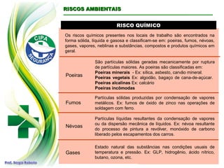 RISCO QUÍMICORISCO QUÍMICO
RISCOS AMBIENTAISRISCOS AMBIENTAIS
Os riscos químicos presentes nos locais de trabalho são encontrados na
forma sólida, líquida e gasosa e classificam-se em: poeiras, fumos, névoas,
gases, vapores, neblinas e substâncias, compostos e produtos químicos em
geral.
Poeiras
São partículas sólidas geradas mecanicamente por ruptura
de partículas maiores. As poeiras são classificadas em:
Poeiras minerais - Ex: sílica, asbesto, carvão mineral.
Poeiras vegetais Ex: algodão, bagaço de cana-de-açúcar.
Poeiras alcalinas Ex: calcário
Poeiras incômodas
Fumos
Partículas sólidas produzidas por condensação de vapores
metálicos. Ex: fumos de óxido de zinco nas operações de
soldagem com ferro.
Névoas
Partículas líquidas resultantes da condensação de vapores
ou da dispersão mecânica de líquidos. Ex: névoa resultante
do processo de pintura a revólver, monóxido de carbono
liberado pelos escapamentos dos carros.
Gases
Estado natural das substâncias nas condições usuais de
temperatura e pressão. Ex: GLP, hidrogênio, ácido nítrico,
butano, ozona, etc.
 