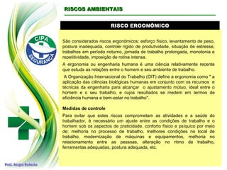 RISCO ERGONÔMICORISCO ERGONÔMICO
São considerados riscos ergonômicos: esforço físico, levantamento de peso,
postura inadequada, controle rígido de produtividade, situação de estresse,
trabalhos em período noturno, jornada de trabalho prolongada, monotonia e
repetitividade, imposição de rotina intensa.
A ergonomia ou engenharia humana é uma ciência relativamente recente
que estuda as relações entre o homem e seu ambiente de trabalho.
A Organização Internacional do Trabalho (OIT) define a ergonomia como " a
aplicação das ciências biológicas humanas em conjunto com os recursos e
técnicas da engenharia para alcançar o ajustamento mútuo, ideal entre o
homem e o seu trabalho, e cujos resultados se medem em termos de
eficiência humana e bem-estar no trabalho".
Medidas de controle
Para evitar que estes riscos comprometam as atividades e a saúde do
trabalhador, é necessário um ajuste entre as condições de trabalho e o
homem sob os aspectos de praticidade, conforto físico e psíquico por meio
de: melhoria no processo de trabalho, melhores condições no local de
trabalho, modernização de máquinas e equipamentos, melhoria no
relacionamento entre as pessoas, alteração no ritmo de trabalho,
ferramentas adequadas, postura adequada, etc.
RISCOS AMBIENTAISRISCOS AMBIENTAIS
 