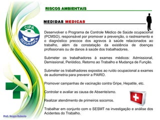 RISCOS AMBIENTAISRISCOS AMBIENTAIS
MEDIDAS MEDICAS
Desenvolver o Programa de Controle Médico de Saúde ocupacional
(PCMSO), responsável por promover a prevenção, o rastreamento e
o diagnóstico precoce dos agravos à saúde relacionados ao
trabalho, além da constatação da existência de doenças
profissionais ou de danos à saúde dos trabalhadores.
Submeter os trabalhadores à exames médicos: Admissional,
Demissional, Periódico, Retorno ao Trabalho e Mudança de Função.
Submeter os trabalhadores expostos ao ruído ocupacional a exames
de audiometria para prevenir a PAIRO.
Promover campanhas de vacinação contra Gripe, Hepatite, etc.
Controlar e avaliar as causa de Absenteísmo.
Realizar atendimento de primeiros socorros.
Trabalhar em conjunto com o SESMT na investigação e análise dos
Acidentes do Trabalho.
 