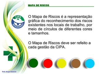 O Mapa de Riscos é a representação
gráfica do reconhecimento dos riscos
existentes nos locais de trabalho, por
meio de círculos de diferentes cores
e tamanhos.
O Mapa de Riscos deve ser refeito a
cada gestão da CIPA.
MAPA DE RISCOSMAPA DE RISCOS
 