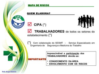 MAPA DE RISCOSMAPA DE RISCOS
QUEM ELABORA?
 CIPA (*)
 TRABALHADORES de todos os setores do
estabelecimento (*)
IMPORTANTEIMPORTANTE
Imprescindível a participação dos
TRABALHADORES devido ao:
• CONHECIMENTO DA ÁREA
• ENVOLVIMENTO COM OS RISCOS
(*) Com colaboração do SESMT - Serviço Especializado em
Engenharia de Segurança e Medicina do Trabalho
 