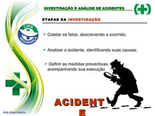 INVESTIGAÇÃO E ANÁLISE DE ACIDENTESINVESTIGAÇÃO E ANÁLISE DE ACIDENTES
ETAPAS DA INVESTIGAÇÃO
 Coletar os fatos, descrevendo o ocorrido;
 Analisar o acidente, identificando suas causas;
 Definir as medidas preventivas,
acompanhando sua execução
ACIDENTACIDENT
 