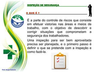 INSPEÇÃO DE SEGURANÇAINSPEÇÃO DE SEGURANÇA
O QUE É ?
É a parte do controle de riscos que consiste
em efetuar vistorias nas áreas e meios de
trabalho, com o objetivo de descobrir e
corrigir situações que comprometam a
segurança dos trabalhadores.
Uma inspeção para ser bem aproveitada
precisa ser planejada, e o primeiro passo é
definir o que se pretende com a inspeção e
como fazê-la.
 