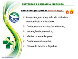 PREVENÇÃO E COMBATE À INCÊNDIOS
Recomendações para se evitar o fogo
 Armazenagem adequada de materiais
combustíveis e inflamáveis;
 Cuidados com instalações elétricas;
 Instalação de para-raios;
 Manter ordem e limpeza;
 Cuidado com fumantes;
 Riscos de faíscas e fagulhas.
 