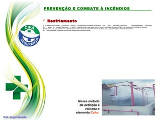  ResfriamentoResfriamento
É o método mais utilizado. Consiste em diminuir a temperatura do material combustível que está queimando, diminuindo, conseqüentemente, a liberação
de gases ou vapores inflamáveis. A água é o agente extintor mais usado, por ter grande capacidade de absorver calor e ser facilmente encontrada na natureza.
É inútil porem usar esse método com combustíveis com baixo ponto de combustão (menos de 20ºC), pois a água resfria até a temperatura ambiente.
Ex.: Uso de Sprinkler e hidrantes em forma de neblina para combate incêndio.
Nesse método
de extinção é
retirada o
elemento Calor.
PREVENÇÃO E COMBATE À INCÊNDIOS
 
