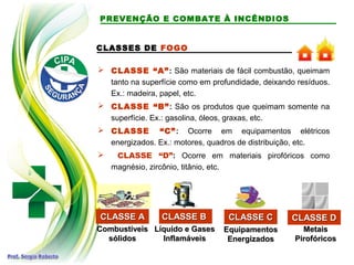 CLASSES DE FOGO
 CLASSE “A”: São materiais de fácil combustão, queimam
tanto na superfície como em profundidade, deixando resíduos.
Ex.: madeira, papel, etc.
 CLASSE “B”: São os produtos que queimam somente na
superfície. Ex.: gasolina, óleos, graxas, etc.
 CLASSE “C”: Ocorre em equipamentos elétricos
energizados. Ex.: motores, quadros de distribuição, etc.
 CLASSE “D”: Ocorre em materiais pirofóricos como
magnésio, zircônio, titânio, etc.
CLASSE ACLASSE A
Líquido e GasesLíquido e Gases
InflamáveisInflamáveis
EquipamentosEquipamentos
EnergizadosEnergizados
MetaisMetais
PirofóricosPirofóricos
CombustíveisCombustíveis
sólidossólidos
CLASSE BCLASSE B CLASSE CCLASSE C CLASSE DCLASSE D
PREVENÇÃO E COMBATE À INCÊNDIOS
 