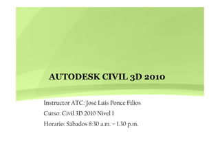 AUTODESK CIVIL 3D 2010AUTODESK CIVIL 3D 2010
Instructor ATC: José Luis Ponce Filios
Curso: Civil 3D 2010 Nivel ICurso: Civil 3D 2010 Nivel I
Horario: Sábados 8:30 a.m. – 1.30 p.m.
 