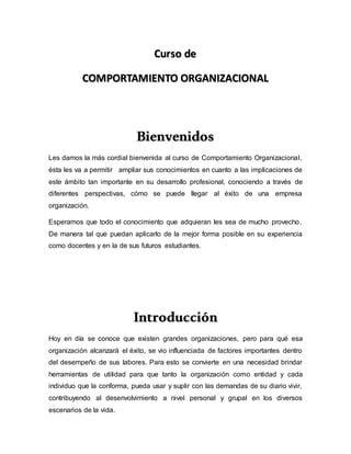 Curso de
COMPORTAMIENTO ORGANIZACIONAL
Bienvenidos
Les damos la más cordial bienvenida al curso de Comportamiento Organizacional,
ésta les va a permitir ampliar sus conocimientos en cuanto a las implicaciones de
este ámbito tan importante en su desarrollo profesional, conociendo a través de
diferentes perspectivas, cómo se puede llegar al éxito de una empresa
organización.
Esperamos que todo el conocimiento que adquieran les sea de mucho provecho.
De manera tal que puedan aplicarlo de la mejor forma posible en su experiencia
como docentes y en la de sus futuros estudiantes.
Introducción
Hoy en día se conoce que existen grandes organizaciones, pero para qué esa
organización alcanzará el éxito, se vio influenciada de factores importantes dentro
del desempeño de sus labores. Para esto se convierte en una necesidad brindar
herramientas de utilidad para que tanto la organización como entidad y cada
individuo que la conforma, pueda usar y suplir con las demandas de su diario vivir,
contribuyendo al desenvolvimiento a nivel personal y grupal en los diversos
escenarios de la vida.
 